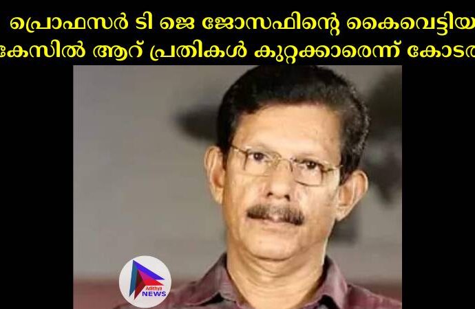 പ്രൊഫസര്‍ ടി ജെ ജോസഫിന്റെ കൈവെട്ടിയ കേസില്‍ ആറ് പ്രതികള്‍ കുറ്റക്കാരെന്ന് കോടതി