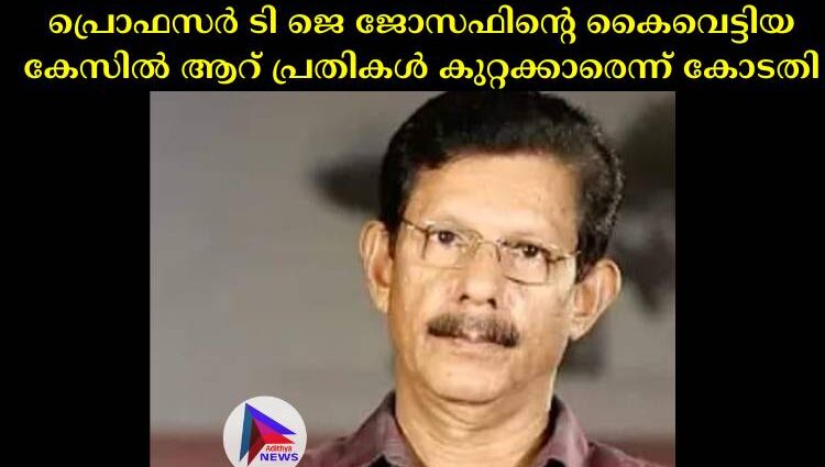 പ്രൊഫസര്‍ ടി ജെ ജോസഫിന്റെ കൈവെട്ടിയ കേസില്‍ ആറ് പ്രതികള്‍ കുറ്റക്കാരെന്ന് കോടതി