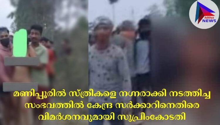 മണിപ്പൂരില്‍ സ്ത്രീകളെ നഗ്നരാക്കി നടത്തിച്ച സംഭവത്തില്‍ കേന്ദ്ര സര്‍ക്കാറിനെതിരെ വിമര്‍ശനവുമായി സുപ്രീംകോടതി