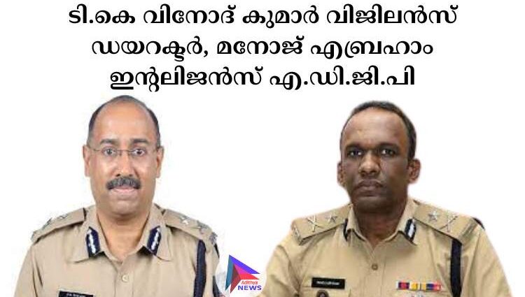 ടി.കെ വിനോദ് കുമാര്‍ വിജിലന്‍സ് ഡയറക്ടര്‍, മനോജ് എബ്രഹാം ഇന്റലിജന്‍സ് എ.ഡി.ജി.പി