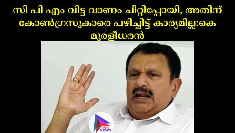 സി പി എം വിട്ട വാണം ചീറ്റിപ്പോയി, അതിന് കോണ്‍ഗ്രസുകാരെ പഴിച്ചിട്ട് കാര്യമില്ല:കെ മുരളീധരൻ