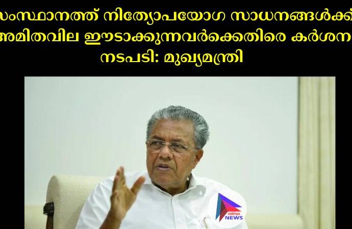 സംസ്ഥാനത്ത് നിത്യോപയോഗ സാധനങ്ങള്‍ക്ക് അമിതവില ഈടാക്കുന്നവര്‍ക്കെതിരെ കര്‍ശന നടപടി: മുഖ്യമന്ത്രി