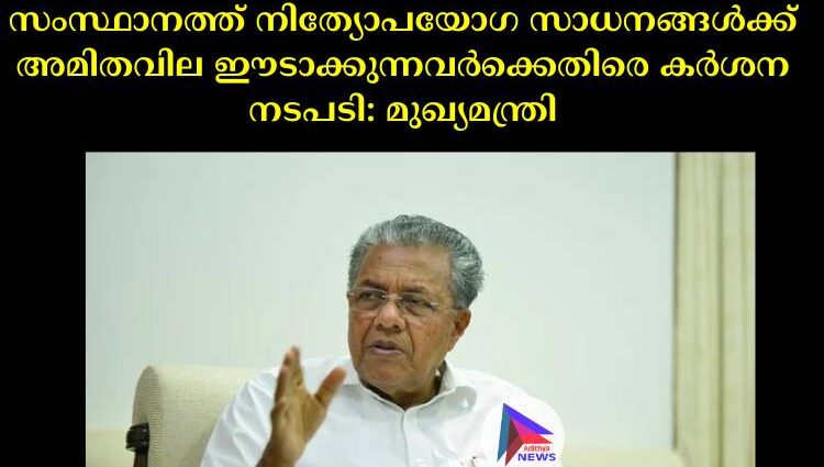 സംസ്ഥാനത്ത് നിത്യോപയോഗ സാധനങ്ങള്‍ക്ക് അമിതവില ഈടാക്കുന്നവര്‍ക്കെതിരെ കര്‍ശന നടപടി: മുഖ്യമന്ത്രി