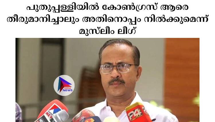 പുതുപ്പള്ളിയില്‍ കോണ്‍ഗ്രസ് ആരെ തീരുമാനിച്ചാലും അതിനൊപ്പം നില്‍ക്കുമെന്ന് മുസ്‍ലീം ലീഗ്