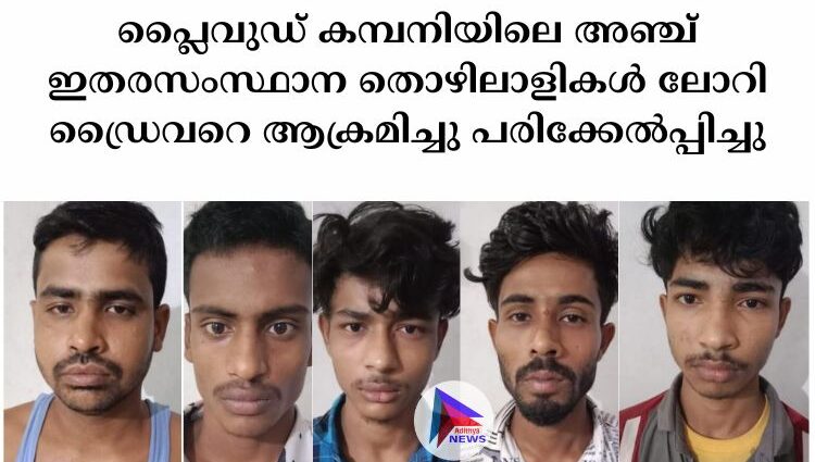 പ്ലൈവുഡ് കമ്പനിയിലെ അഞ്ച് ഇതരസംസ്ഥാന തൊഴിലാളികൾ ലോറി ഡ്രൈവറെ ആക്രമിച്ചു പരിക്കേൽപ്പിച്ചു