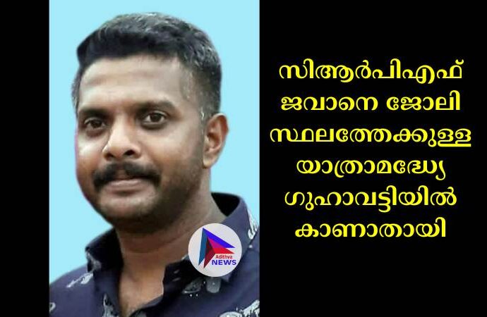 സിആര്‍പിഎഫ് ജവാനെ ജോലി സ്ഥലത്തേക്കുള്ള യാത്രാമദ്ധ്യേ ഗുഹാവട്ടിയില്‍ കാണാതായി