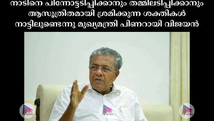 നാടിനെ പിന്നോട്ടടിപ്പിക്കാനും തമ്മിലടിപ്പിക്കാനും ആസൂത്രിതമായി ശ്രമിക്കുന്ന ശക്തികൾ നാട്ടിലുണ്ടെന്നു മുഖ്യമന്ത്രി പിണറായി വിജയൻ