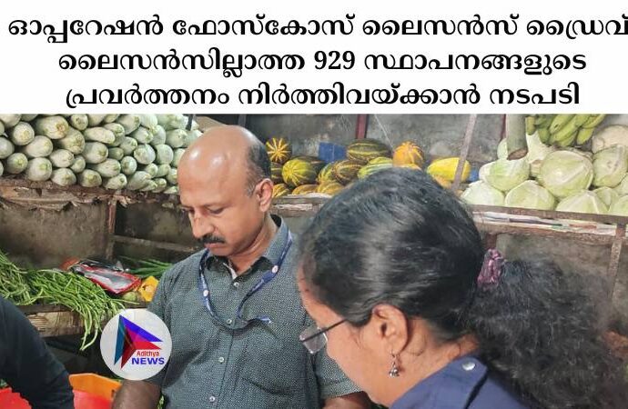 ഓപ്പറേഷൻ ഫോസ്‌കോസ് ലൈസൻസ് ഡ്രൈവ്: ലൈസൻസില്ലാത്ത 929 സ്ഥാപനങ്ങളുടെ പ്രവർത്തനം നിർത്തിവയ്ക്കാൻ നടപടി