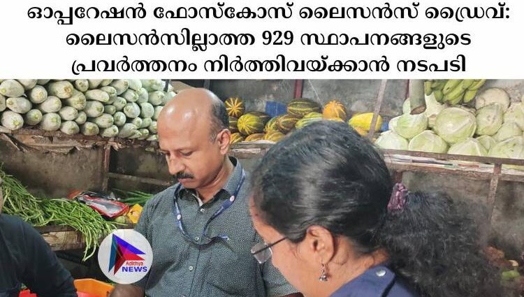 ഓപ്പറേഷൻ ഫോസ്‌കോസ് ലൈസൻസ് ഡ്രൈവ്: ലൈസൻസില്ലാത്ത 929 സ്ഥാപനങ്ങളുടെ പ്രവർത്തനം നിർത്തിവയ്ക്കാൻ നടപടി