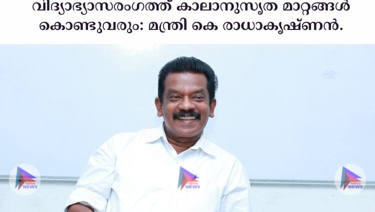 വിദ്യാഭ്യാസരംഗത്ത് കാലാനുസൃത മാറ്റങ്ങള്‍ കൊണ്ടുവരും: മന്ത്രി കെ രാധാകൃഷ്ണൻ.