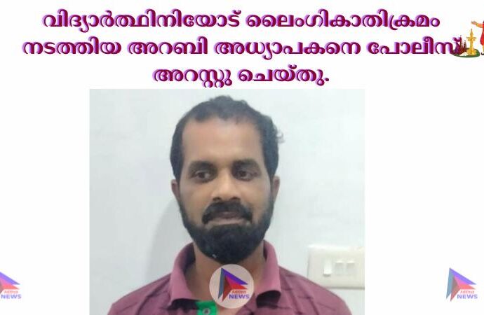 വിദ്യാർത്ഥിനിയോട് ലൈംഗികാതിക്രമം നടത്തിയ അറബി അധ്യാപകനെ പോലീസ് അറസ്റ്റു ചെയ്തു.