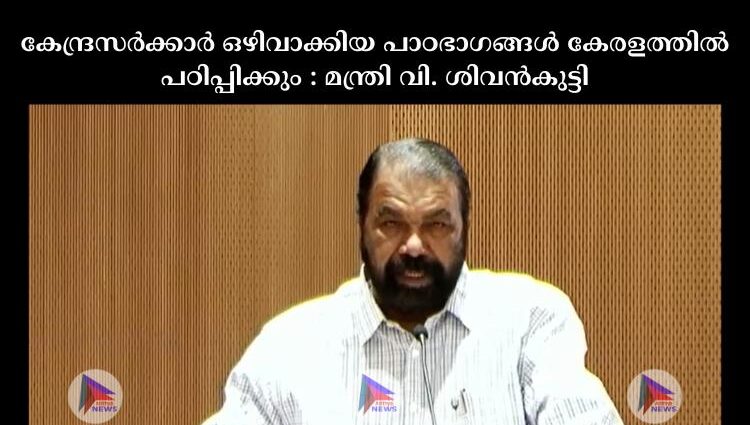 കേന്ദ്രസര്‍ക്കാര്‍ ഒഴിവാക്കിയ പാഠഭാഗങ്ങള്‍ കേരളത്തില്‍ പഠിപ്പിക്കും : മന്ത്രി വി. ശിവന്‍കുട്ടി