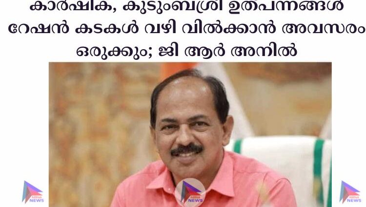 കാര്‍ഷിക, കുടുംബശ്രീ ഉത്പന്നങ്ങള്‍ റേഷന്‍ കടകള്‍ വഴി വില്‍ക്കാന്‍ അവസരം ഒരുക്കും; ജി ആര്‍ അനില്‍