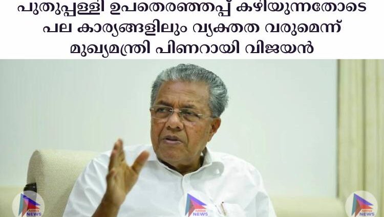 പുതുപ്പള്ളി ഉപതെരഞ്ഞപ്പ് ക‍ഴിയുന്നതോടെ പല കാര്യങ്ങളിലും വ്യക്തത വരുമെന്ന് മുഖ്യമന്ത്രി പിണറായി വിജയന്‍