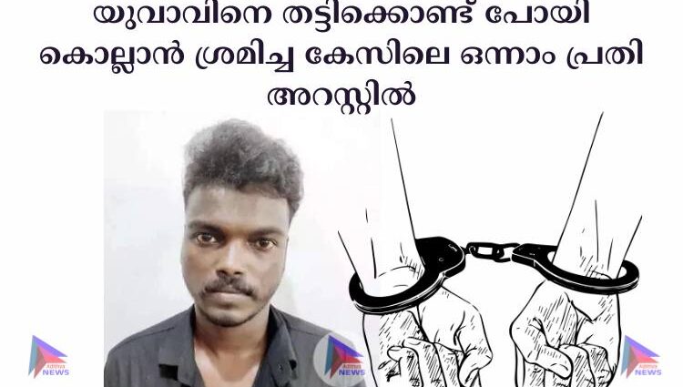 യുവാവിനെ തട്ടിക്കൊണ്ട് പോയി കൊല്ലാന്‍ ശ്രമിച്ച കേസിലെ ഒന്നാം പ്രതി അറസ്റ്റില്‍