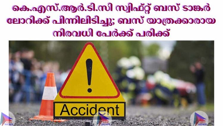 കെ.എസ്.ആര്‍.ടി.സി സ്വിഫ്റ്റ് ബസ് ടാങ്കര്‍ ലോറിക്ക് പിന്നിലിടിച്ചു; ബസ് യാത്രക്കാരായ നിരവധി പേര്‍ക്ക് പരിക്ക്