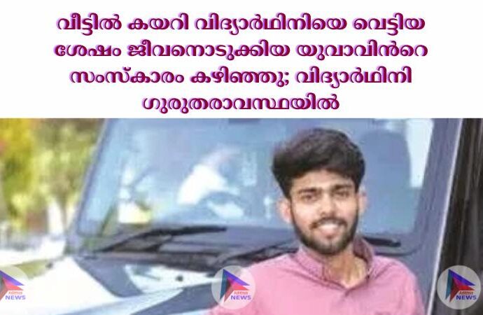 വീട്ടില്‍ കയറി വിദ്യാര്‍ഥിനിയെ വെട്ടിയ ശേഷം ജീവനൊടുക്കിയ യുവാവിന്‍റെ സംസ്കാരം കഴിഞ്ഞു; വിദ്യാര്‍ഥിനി ഗുരുതരാവസ്ഥയില്‍