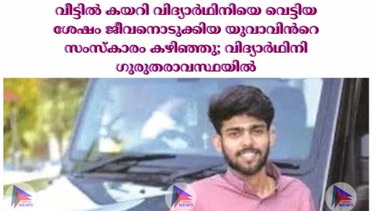 വീട്ടില്‍ കയറി വിദ്യാര്‍ഥിനിയെ വെട്ടിയ ശേഷം ജീവനൊടുക്കിയ യുവാവിന്‍റെ സംസ്കാരം കഴിഞ്ഞു; വിദ്യാര്‍ഥിനി ഗുരുതരാവസ്ഥയില്‍