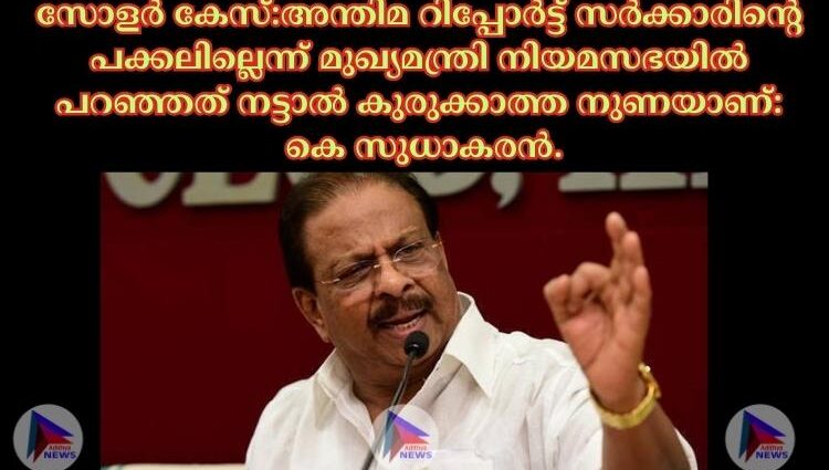 സോളര്‍ കേസ്:അന്തിമ റിപ്പോര്‍ട്ട് സര്‍ക്കാരിന്റെ പക്കലില്ലെന്ന് മുഖ്യമന്ത്രി നിയമസഭയില്‍ പറഞ്ഞത് നട്ടാല്‍ കുരുക്കാത്ത നുണയാണ്: കെ സുധാകരന്‍.