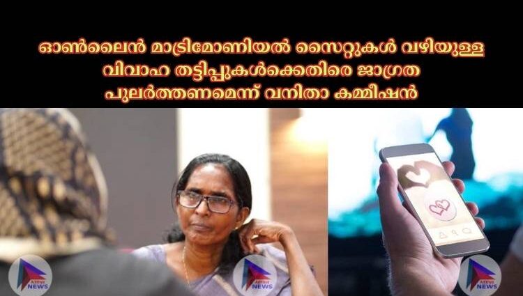 ഓണ്‍ലൈന്‍ മാട്രിമോണിയല്‍ സൈറ്റുകള്‍ വഴിയുള്ള വിവാഹ തട്ടിപ്പുകള്‍ക്കെതിരെ ജാഗ്രത പുലര്‍ത്തണമെന്ന് വനിതാ കമ്മീഷന്‍