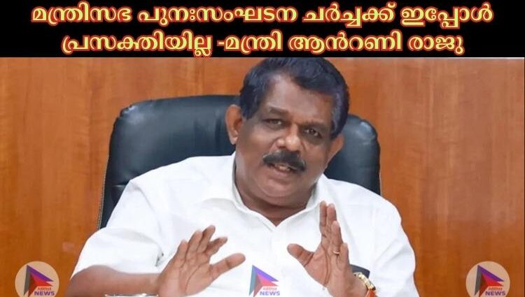 മന്ത്രിസഭ പുനഃസംഘടന ചര്‍ച്ചക്ക് ഇപ്പോള്‍ പ്രസക്തിയില്ല -മന്ത്രി ആന്‍റണി രാജു