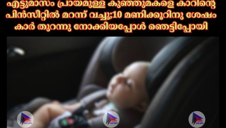 എട്ടുമാസം പ്രായമുള്ള കുഞ്ഞുമകളെ കാറിന്റെ പിൻസീറ്റില്‍ മറന്ന് വച്ചു;10 മണിക്കൂറിനു ശേഷം കാർ തുറന്നു നോക്കിയപ്പോൾ ഞെട്ടിപ്പോയി