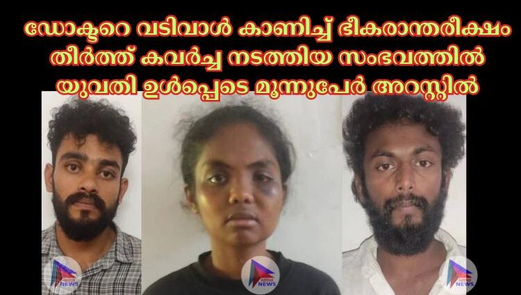 ഡോക്ടറെ വടിവാള്‍ കാണിച്ച്‌ ഭീകരാന്തരീക്ഷം തീര്‍ത്ത് കവര്‍ച്ച നടത്തിയ സംഭവത്തില്‍ യുവതി ഉള്‍പ്പെടെ മൂന്നുപേര്‍ അറസ്റ്റില്‍