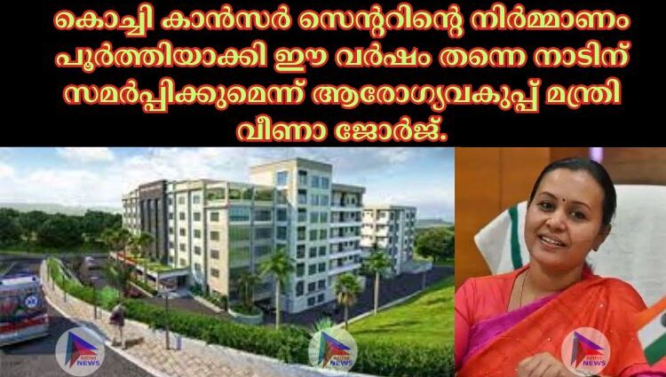 കൊച്ചി കാന്‍സര്‍ സെന്ററിന്റെ നിര്‍മ്മാണം പൂര്‍ത്തിയാക്കി ഈ വര്‍ഷം തന്നെ നാടിന് സമര്‍പ്പിക്കുമെന്ന് ആരോഗ്യവകുപ്പ് മന്ത്രി വീണാ ജോര്‍ജ്.