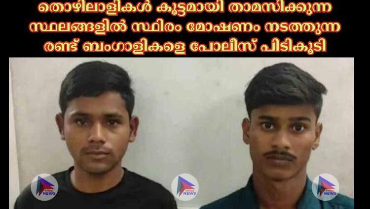 തൊഴിലാളികൾ കൂട്ടമായി താമസിക്കുന്ന സ്ഥലങ്ങളിൽ സ്ഥിരം മോഷണം നടത്തുന്ന രണ്ട് ബംഗാളികളെ പോലീസ് പിടികൂടി