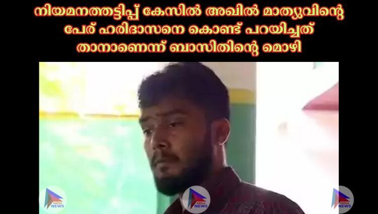 നിയമനത്തട്ടിപ്പ് കേസില്‍ അഖില്‍ മാത്യുവിന്റെ പേര് ഹരിദാസനെ കൊണ്ട് പറയിച്ചത് താനാണെന്ന് ബാസിതിന്റെ മൊഴി