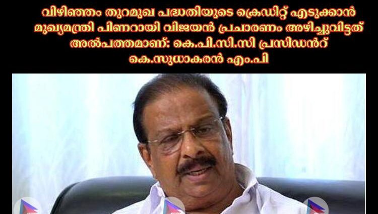 വിഴിഞ്ഞം തുറമുഖ പദ്ധതിയുടെ ക്രെഡിറ്റ് എടുക്കാന്‍ മുഖ്യമന്ത്രി പിണറായി വിജയന്‍ പ്രചാരണം അഴിച്ചുവിട്ടത് അല്‍പത്തമാണ്: കെ.പി.സി.സി പ്രസിഡൻറ് കെ.സുധാകരന്‍ എം.പി