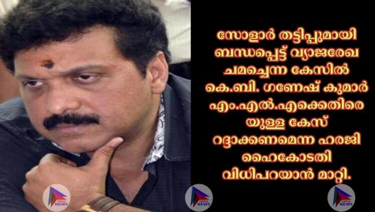 സോളാര്‍ തട്ടിപ്പുമായി ബന്ധപ്പെട്ട് വ്യാജരേഖ ചമച്ചെന്ന കേസില്‍ കെ.ബി. ഗണേഷ് കുമാര്‍ എം.എല്‍.എക്കെതിരെയുള്ള കേസ് റദ്ദാക്കണമെന്ന ഹരജി ഹൈകോടതി വിധിപറയാൻ മാറ്റി.