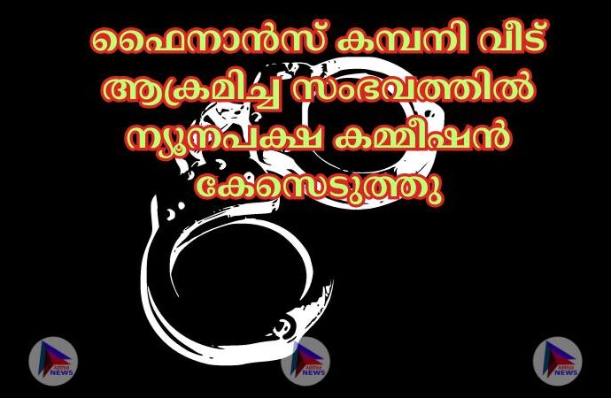 ഫൈനാൻസ് കമ്പനി വീട് ആക്രമിച്ച സംഭവത്തിൽ ന്യൂനപക്ഷ കമ്മീഷൻ കേസെടുത്തു