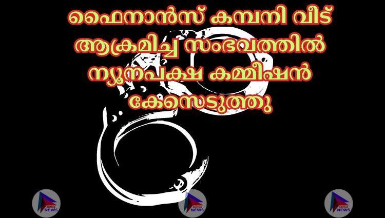 ഫൈനാൻസ് കമ്പനി വീട് ആക്രമിച്ച സംഭവത്തിൽ ന്യൂനപക്ഷ കമ്മീഷൻ കേസെടുത്തു