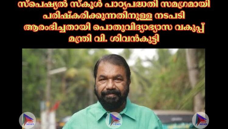 സ്പെഷ്യല്‍ സ്‌കൂള്‍ പാഠ്യപദ്ധതി സമഗ്രമായി പരിഷ്‌കരിക്കുന്നതിനുള്ള നടപടി ആരംഭിച്ചതായി പൊതുവിദ്യാഭ്യാസ വകുപ്പ് മന്ത്രി വി. ശിവൻകുട്ടി