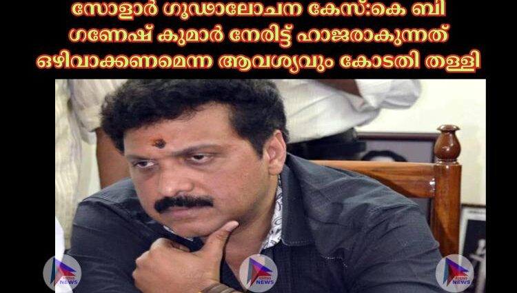 സോളാര്‍ ഗൂഢാലോചന കേസ്:കെ ബി ഗണേഷ് കുമാർ നേരിട്ട് ഹാജരാകുന്നത് ഒഴിവാക്കണമെന്ന ആവശ്യവും കോടതി തള്ളി