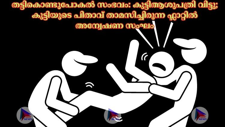 തട്ടികൊണ്ടുപോകൽ സംഭവം: കുട്ടിആശുപത്രി വിട്ടു; കുട്ടിയുടെ പിതാവ് താമസിച്ചിരുന്ന ഫ്ലാറ്റില്‍ അന്വേഷണ സംഘം