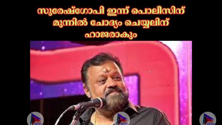 സുരേഷ്ഗോപി ഇന്ന് പൊലീസിന് മുന്നില്‍ ചോദ്യം ചെയ്യലിന് ഹാജരാകും