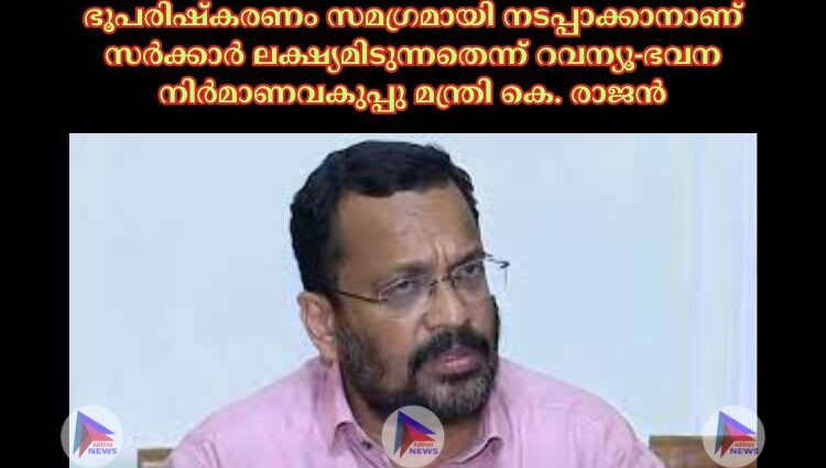 ഭൂപരിഷ്‌കരണം സമഗ്രമായി നടപ്പാക്കാനാണ് സര്‍ക്കാര്‍ ലക്ഷ്യമിടുന്നതെന്ന് റവന്യൂ-ഭവന നിര്‍മാണവകുപ്പു മന്ത്രി കെ. രാജൻ