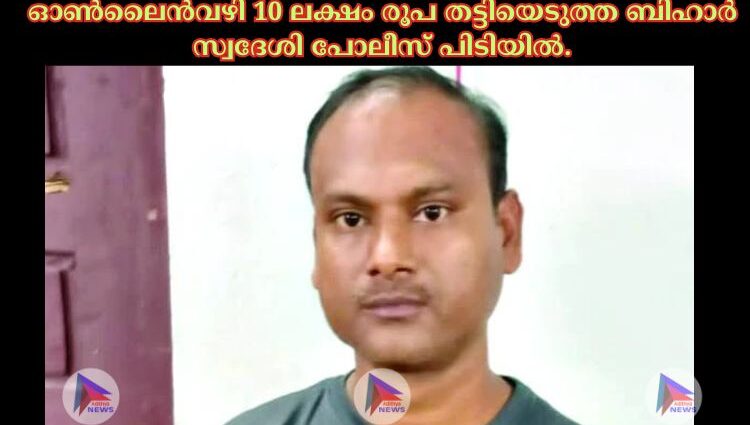 ഓണ്‍ലൈന്‍വഴി 10 ലക്ഷം രൂപ തട്ടിയെടുത്ത ബിഹാര്‍ സ്വദേശി പോലീസ്‌ പിടിയില്‍.