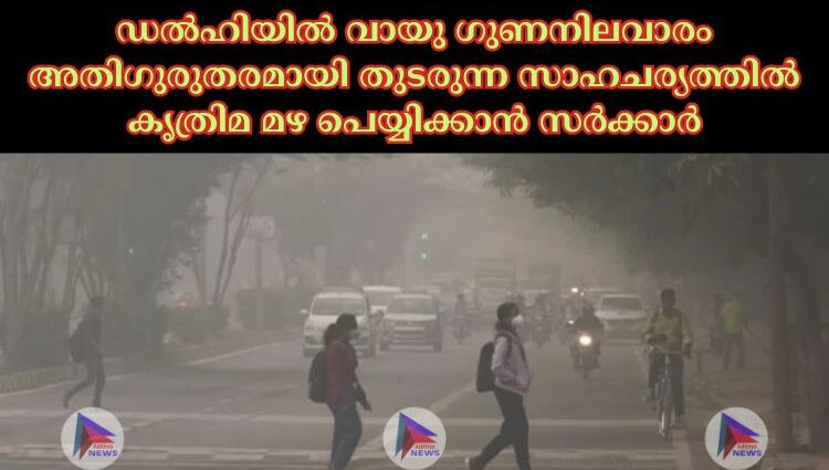 ഡല്‍ഹിയില്‍ വായു ഗുണനിലവാരം അതിഗുരുതരമായി തുടരുന്ന സാഹചര്യത്തില്‍ കൃത്രിമ മഴ പെയ്യിക്കാന്‍ സര്‍ക്കാര്‍