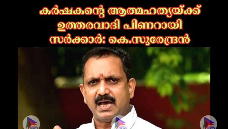 കർഷകൻ്റെ ആത്മഹത്യയ്ക്ക് ഉത്തരവാദി പിണറായി സർക്കാർ: കെ.സുരേന്ദ്രൻ