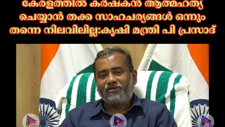 കേരളത്തില്‍ കര്‍ഷകൻ ആത്മഹത്യ ചെയ്യാൻ തക്ക സാഹചര്യങ്ങള്‍ ഒന്നും തന്നെ നിലവിലില്ല:കൃഷി മന്ത്രി പി പ്രസാദ്