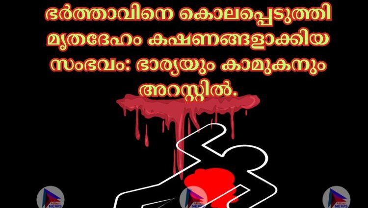 ഭര്‍ത്താവിനെ കൊലപ്പെടുത്തി മൃതദേഹം കഷണങ്ങളാക്കിയ സംഭവം: ഭാര്യയും കാമുകനും അറസ്റ്റില്‍.