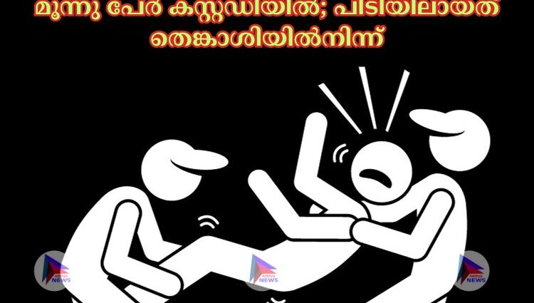 മൂന്നു പേര്‍ കസ്റ്റഡിയില്‍; പിടിയിലായത് തെങ്കാശിയില്‍നിന്ന്