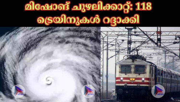 മിഷോങ് ചുഴലിക്കാറ്റ്: 118 ട്രെയിനുകള്‍ റദ്ദാക്കി