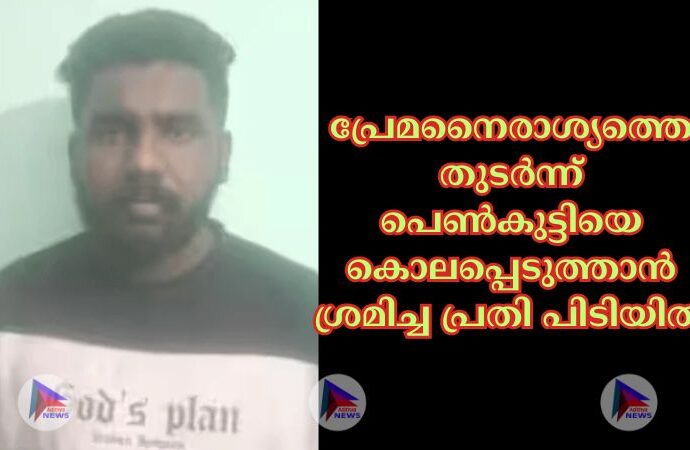 പ്രേമനൈരാശ്യത്തെ തുടര്‍ന്ന് പെണ്‍കുട്ടിയെ കൊലപ്പെടുത്താൻ ശ്രമിച്ച പ്രതി പിടിയില്‍