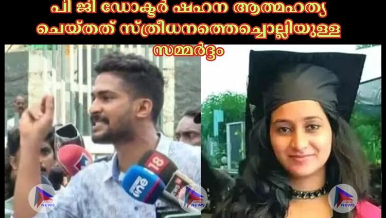 പി ജി ഡോക്ടര്‍ ഷഹന ആത്മഹത്യ ചെയ്തത് സ്ത്രീധനത്തെച്ചൊല്ലിയുള്ള സമ്മർദ്ദം