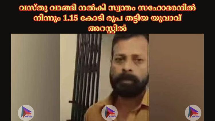 വസ്തു വാങ്ങി നല്‍കി സ്വന്തം സഹോദരനില്‍ നിന്നും 1.15 കോടി രൂപ തട്ടിയ യുവാവ് അറസ്റ്റില്‍