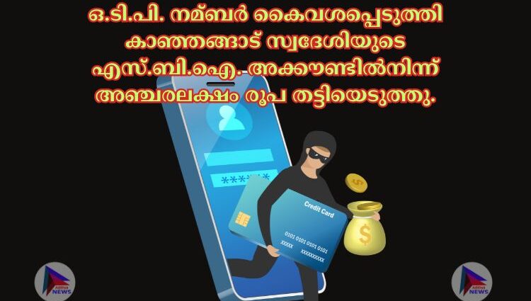 ഒ.ടി.പി. നമ്ബര്‍ കൈവശപ്പെടുത്തി കാഞ്ഞങ്ങാട് സ്വദേശിയുടെ എസ്.ബി.ഐ. അക്കൗണ്ടില്‍നിന്ന് അഞ്ചരലക്ഷം രൂപ തട്ടിയെടുത്തു.